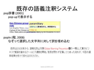 既存の語義注釈システム
pop辞書 (2001)
   pop-upで表示する




popIn (程, 2008)
   なぞって選択した文字列に対して訳を埋め込む




                 www.socialdict.com
 