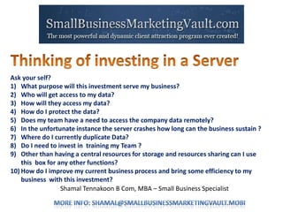 Shamal Tennakoon B Com, MBA – Small Business Specialist
Ask your self?
1) What purpose will this investment serve my business?
2) Who will get access to my data?
3) How will they access my data?
4) How do I protect the data?
5) Does my team have a need to access the company data remotely?
6) In the unfortunate instance the server crashes how long can the business sustain ?
7) Where do I currently duplicate Data?
8) Do I need to invest in training my Team ?
9) Other than having a central resources for storage and resources sharing can I use
this box for any other functions?
10) How do I improve my current business process and bring some efficiency to my
business with this investment?
 