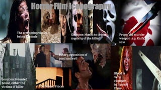 Horror Film Iconography
Location: Haunted
house, either the
victims of killer. Darkened Places
Binary opposition of
good and evil
The screaming victim
being a female
Costume: Masks to create
mystery of the killer
Blood is
very
common
in horror
films
Props: the murder
weapon .e.g. Knife,
saw
 