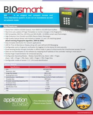 BIOsmart
BIOsmart is an elegant and compact Access and
Time Attendance system. It can run on standalone as well
as network mode.


Key Features
 Stores from 1500 to 10,000 Cards & from 6000 to 30,000 Event buffers
 Real time auto update of Finger Templates to monitor changes in the fingerprint.
 HID Compatible (HID Prox 125 KHz and HID iCLASS 13.56Mhz smart card Technology),
 High Protection from Scratch and ESD (Electro Static Discharge)
 High Quality Optical Sensor with Industry’s fastest 1:1 and 1:N matching speed
 (Award winning Fingerprint algorithm, 2004 & 2006)
 Easy template distribution for network applications
 LCD for Time & Attendance Display along with user defined LCD Messaging
 Configurable card or fingerprint verification for logging in to the device for extra security
 Email sending facility through Controller in offline mode in case of critical events like Unauthorized access, fire etc
 Data can be Downloaded on the software by mapping the IP address of the controller making it more secure
 Duress finger implementation for enhanced security.
 Configurable Operating Modes – Modes: Card/UID only, (Card / UID) + Finger,
 (Card / UID ) +Finger + PIN, Card / (UID + Finger) + PIN, Finger Only
 Configurable modes of sensor: 1:1; 1:N & auto-identification

Sensor Module
        Specifications                                        OPTICAL
  CPU                                                     400 MHZ DSP
  Resolution (dpi)                                            500+
  Image Size (pixels)                                      280 X 320
  Sensing Area (mm)                                        16.0 X 19.0
  Authentication / Identification       1:1& 1:N (User Groups facility for faster verification)
  Template Size                                             384 bytes
  Template Upload/Download from PC                             YES
  Enrollment Time                                             2 sec
  Verification Time                                           1 sec
  Identification Time                                        < 1 sec
  FAR                                                        0.001%
  FRR                                                         0.1%




application                                Time Attendance System

          areas                            Physical Access Control




                                                                                                            www.smartisystems.com
 