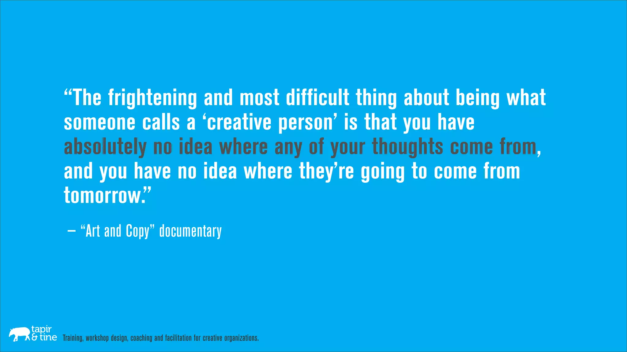 “The frightening and most difficult thing about being what
someone calls a ‘creative person’ is that you have
absolutely no idea where any of your thoughts come from,
and you have no idea where they’re going to come from
tomorrow.”
 — “Art and Copy” documentary




Training, workshop design, coaching and facilitation for creative organizations.
 