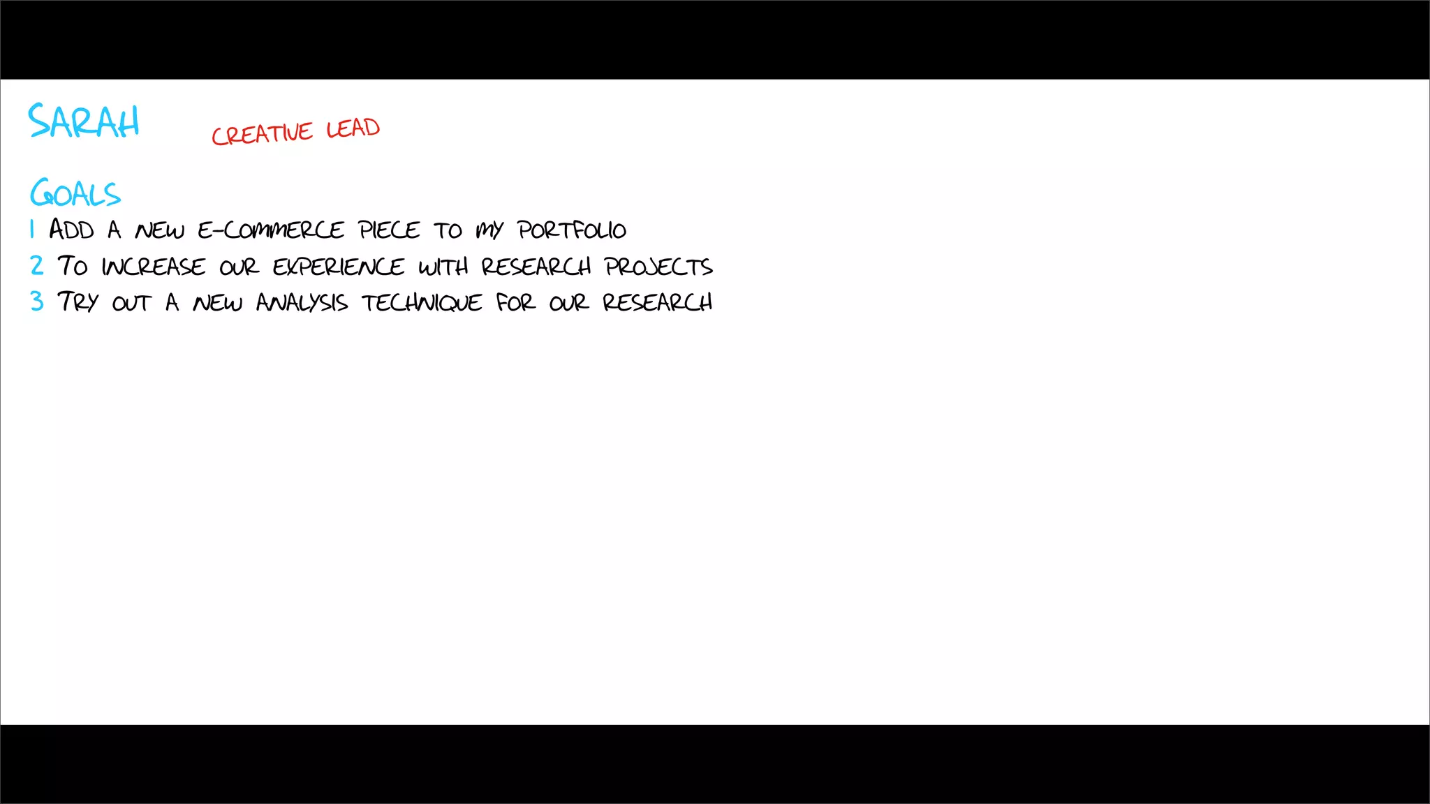 Sarah        creative lead

Goals
1 Add a new e-commerce piece to my portfolio
2 To increase our experience with research projects
3 Try out a new analysis technique for our research
 