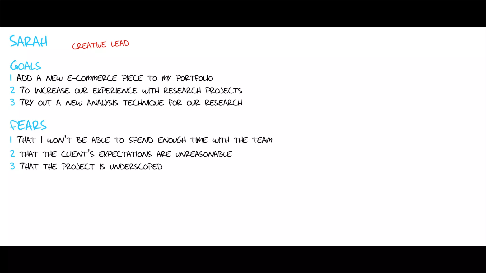 Sarah        creative lead

Goals
1 Add a new e-commerce piece to my portfolio
2 To increase our experience with research projects
3 Try out a new analysis technique for our research

FEARS
1 That I won’t be able to spend enough time with the team
2 that the client’s expectations are unreasonable
3 That the project is underscoped
 