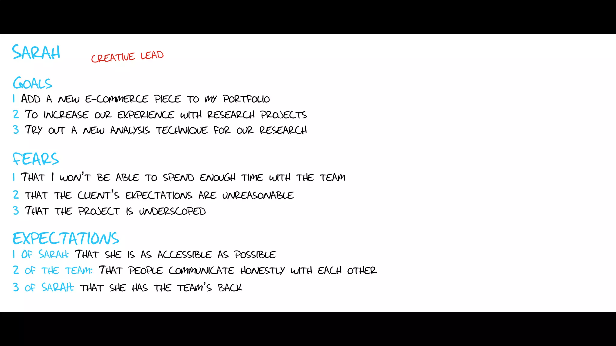Sarah        creative lead

Goals
1 Add a new e-commerce piece to my portfolio
2 To increase our experience with research projects
3 Try out a new analysis technique for our research

FEARS
1 That I won’t be able to spend enough time with the team
2 that the client’s expectations are unreasonable
3 That the project is underscoped

EXPECTATIONS
1 Of Sarah: That she is as accessible as possible
2 of the team: That people communicate honestly with each other
3 of SaRAH: that she has the team’s back
 