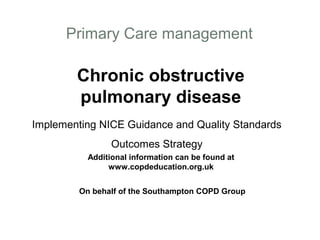 Primary Care management

        Chronic obstructive
        pulmonary disease
Implementing NICE Guidance and Quality Standards
                 Outcomes Strategy
           Additional information can be found at
                www.copdeducation.org.uk


         On behalf of the Southampton COPD Group
 