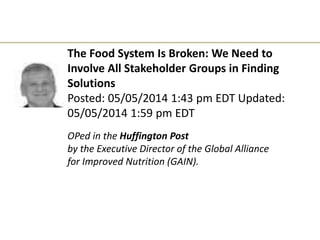 The Food System Is Broken: We Need to
Involve All Stakeholder Groups in Finding
Solutions
Posted: 05/05/2014 1:43 pm EDT Updated:
05/05/2014 1:59 pm EDT
OPed in the Huffington Post
by the Executive Director of the Global Alliance
for Improved Nutrition (GAIN).
 