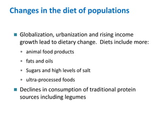 Changes in the diet of populations
 Globalization, urbanization and rising income
growth lead to dietary change. Diets include more:
• animal food products
• fats and oils
• Sugars and high levels of salt
• ultra-processed foods
 Declines in consumption of traditional protein
sources including legumes
 