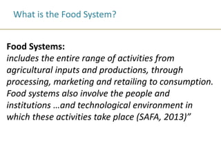 What is the Food System?
Food Systems:
includes the entire range of activities from
agricultural inputs and productions, through
processing, marketing and retailing to consumption.
Food systems also involve the people and
institutions …and technological environment in
which these activities take place (SAFA, 2013)”
 