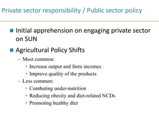 Private sector responsibility / Public sector policy
 Initial apprehension on engaging private sector
on SUN
 Agricultural Policy Shifts
– Most common:
• Increase output and farm incomes
• Improve quality of the products
– Less common:
• Combating under-nutrition
• Reducing obesity and diet-related NCDs
• Promoting healthy diet
 