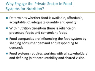 Why Engage the Private Sector in Food
Systems for Nutrition?
 Determines whether food is available, affordable,
acceptable, of adequate quantity and quality
 With nutrition transition there is reliance on
processed foods and convenient foods
 Food companies are influencing the food system by
shaping consumer demand and responding to
demands
 Food systems requires working with all stakeholders
and defining joint accountability and shared vision
 