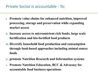 Private Sector is accountable - To:
i. Promote value chains for enhanced nutrition, improved
processing, storage and preservation while expanding
market access
ii. Increase access to micronutrient rich foods; large scale
fortification and bio-fortified food products
iii. Diversify household food production and consumption
through food-based approaches including animal source
foods
iv. promote Nutrition Research and Information systems
v. Promote Nutrition Education, BCC & Advocacy for
accountable food business operations
 
