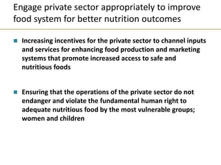 Engage private sector appropriately to improve
food system for better nutrition outcomes
 Increasing incentives for the private sector to channel inputs
and services for enhancing food production and marketing
systems that promote increased access to safe and
nutritious foods
 Ensuring that the operations of the private sector do not
endanger and violate the fundamental human right to
adequate nutritious food by the most vulnerable groups;
women and children
 