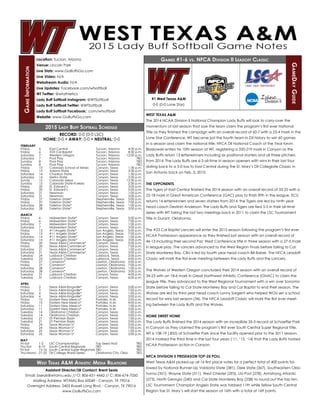 Games #1-6 vs. NFCA Division II Leadoff Classic
GameDayGuide
GameInformation
West Texas A&M Athletic Media Relations
WEST TEXAS A&M
The 2014 NCAA Division II National Champion Lady Buffs will look to carry-over the
momentum of last season that saw the team claim the program’s first ever National
Title as they finished the campaign with an overall record of 60-7 with a 23-4 mark in the
Lone Star Conference, WT became just the fourth team in DII history to win 60 games
in a season and claim the national title. NFCA DII National Coach of the Year Kevin
Blaskowski enters his 10th season at WT, registering a 320-219 mark in Canyon as the
Lady Buffs return 13 letterwinners including six positional starters and all three pitchers
from 2014. The Lady Buffs are 6-3 all-time in season openers with wins in their last four
dating back to a 5-0 loss to East Central during the St. Mary’s DII Collegiate Classic in
San Antonio back on Feb. 5, 2010.
THE OPPONENTS
The Tigers of East Central finished the 2014 season with an overall record of 33-25 with a
22-18 mark in Great American Conference (GAC) play to finish fifth in the league. ECU
returns 14 letterwinners and seven starters from 2014, the Tigers are led by ninth year
head coach Destinin Anderson. The Lady Buffs and Tigers are tied 5-5 in their all-time
series with WT taking the last two meetings back in 2011 to claim the LSC Tournament
Title in Durant, Oklahoma.
The #23 Cal Baptist Lancers will enter the 2015 season following the program’s first ever
NCAA Postseason appearance as they finished last season with an overall record of
46-13 including their second Pac West Conference title in three season with a 27-5 mark
in league play. The Lancers advanced to the West Region Finals before falling to Cal
State Monterey Bay. CBU is led by fourth year head coach Bill Baber. The NFCA Leadoff
Classic will mark the first ever meeting between the Lady Buffs and the Lancers.
The Wolves of Western Oregon concluded their 2014 season with an overall record of
34-23 with an 18-6 mark in Great Northwest Athletic Conference (GNAC) to claim the
league title, they advanced to the West Regional Tournament with a win over Sonoma
State before falling to Cal State Monterey Bay and Cal Baptist to end their season. The
Wolves are led by third year head coach Lonny Sargent who helped WOU set a school
record for wins last season (34). The NFCA Leadoff Classic will mark the first ever meet-
ing between the Lady Buffs and the Wolves.
HOME SWEET HOME
The Lady Buffs finished the 2014 season with an incredible 35-3 record at Schaeffer Park
in Canyon as they claimed the program’s first ever South Central Super Regional Title.
WT is 108-19 (.855) at Schaeffer Park since the facility opened prior to the 2011 season.
2014 marked the third time in the last four years (‘11, ‘13, ‘14) that the Lady Buffs hosted
NCAA Postseason action in Canyon.
NFCA DIVISION II PRESEASON TOP-25 POLL
West Texas A&M picked-up all 16 first place votes for a perfect total of 400 points fol-
lowed by National Runner-Up Valdosta State (381), Dixie State (367), Southeastern Okla-
homa (351), Wayne State (311), West Chester (293), LIU-Post (278), Armstrong Atlantic
(273), North Georgia (240) and Cal State Monterey Bay (238) to round out the top ten.
LSC Tournament Champion Angelo State was tabbed 11th while fellow South Central
Region foe St. Mary’s will start the season at 16th with a total of 169 points.
RECORD: 0-0 (0-0 LSC)
HOME: 0-0 • AWAY: 0-0 • NEUTRAL: 0-0
FEBRUARY
Friday	 6	 East Central	 Tucson, Arizona	 4:30 p.m.
Friday	 6	 #23 Cal Baptist	 Tucson, Arizona	 8:30 p.m.
Saturday	 7	 Western Oregon	 Tucson, Arizona	 12:00 p.m.
Saturday	 7	 Pool Play	 Tucson, Arizona	 TBD
Sunday	 8	 Pool Play	 Tucson, Arizona	 TBD
Sunday	 8	 Pool Play	 Tucson, Arizona	 TBD
Friday	 13	 Colorado School of Mines	 Canyon, Texas	 1:30 p.m.
Friday	 13	 Adams State	 Canyon, Texas	 3:30 p.m.
Saturday	 14	 Chadron State	 Canyon, Texas	 1:30 p.m.
Saturday	 14	 Metro State	 Canyon, Texas	 3:30 p.m.
Sundy	 15	 Colorado Mesa	 Canyon, Texas	 12:30 p.m.
Sunday	 15	 Colorado State-Pueblo	 Canyon, Texas	 2:30 p.m.
Friday	 20	 St. Edward’s	 Canyon, Texas	 3:00 p.m.
Friday	 20	 St. Edward’s	 Canyon, Texas	 5:00 p.m.
Saturday	 21	 Newman	 Canyon, Texas	 1:00 p.m.
Saturday	 21	 Newman	 Canyon, Texas	 3:00 p.m.
Friday	 27	 Tarleton State*	 Stephenville, Texas	 5:00 p.m.
Friday	 27	 Tarleton State*	 Stephenville, Texas	 7:00 p.m.
Saturday	 28	 Tarleton State*	 Stephenville, Texas	 1:00 p.m.
Saturday	 28	 Tarleton State*	 Stephenville, Texas	 3:00 p.m.
MARCH
Friday	 6	 Midwestern State*	 Canyon, Texas	 5:00 p.m.
Friday	 6	 Midwestern State*	 Canyon, Texas	 7:00 p.m.
Saturday	 7	 Midwestern State*	 Canyon, Texas	 1:00 p.m.
Saturday	 7	 Midwestern State*	 Canyon, Texas	 3:00 p.m.
Friday	 13	 #11Angelo State*	 San Angelo, Texas	 5:00 p.m.
Friday	 13	 #11 Angelo State*	 San Angelo, Texas	 7:00 p.m.
Saturday	 14	 #11 Angelo State*	 San Angelo, Texas	 1:00 p.m.
Saturday	 14	 #11 Angelo State*	 San Angelo, Texas	 3:00 p.m.
Friday	 20	 Texas A&M-Commerce*	 Canyon, Texas	 5:00 p.m.
Friday	 20	 Texas A&M-Commerce*	 Canyon, Texas	 7:00 p.m.
Saturday	 21	 Texas A&M-Commerce*	 Canyon, Texas	 1:00 p.m.
Saturday	 21	 Texas A&M-Commerce*	 Canyon, Texas	 3:00 p.m.
Tuesday	 24	 Lubbock Christian	 Lubbock, Texas	 2:00 p.m.
Tuesday	 24	 Lubbock Christian	 Lubbock, Texas	 4:00 p.m.
Friday	 27	 Cameron*	 Lawton, Oklahoma	 5:00 p.m.
Friday	 27	 Cameron*	 Lawton, Oklahoma	 7:00 p.m.
Saturday	 28	 Cameron*	 Lawton, Oklahoma	 1:00 p.m.
Saturday	 28	 Cameron*	 Lawton, Oklahoma	 3:00 p.m.
Tuesday	 31	 Lubbock Christian	 Canyon, Texas	 4:00 p.m.
Tuesday	 31	 Lubbock Christian	 Canyon, Texas	 6:00 p.m.
APRIL
Friday	 3	 Texas A&M-Kingsville*	 Canyon, Texas	 5:00 p.m.
Friday	 3	 Texas A&M-Kingsville*	 Canyon, Texas	 7:00 p.m.
Saturday	 4	 Texas A&M-Kingsville*	 Canyon, Texas	 1:00 p.m.
Saturday	 4	 Texas A&M-Kingsville*	 Canyon, Texas	 3:00 p.m.
Friday	 10	 Eastern New Mexico*	 Portales, N.M.	 2:00 p.m.
Friday	 10	 Eastern New Mexico*	 Portales, N.M.	 4:00 p.m.
Saturday	 11	 Eastern New Mexico*	 Portales, N.M.	 1:00 p.m.
Saturday	 11	 Eastern New Mexico*	 Portales, N.M.	 3:00 p.m.
Tuesday	 14	 Oklahoma Christian	 Canyon, Texas	 1:00 p.m.
Tuesday	 14	 Oklahoma Christian	 Canyon, Texas	 3:00 p.m.
Tuesday	 21	 UT-Permian Basin	 Canyon, Texas	 1:00 p.m.
Tuesday	 21	 UT-Permian Basin	 Canyon, Texas	 3:00 p.m.
Friday	 24	 Texas Woman’s*	 Canyon, Texas	 5:00 p.m.
Friday	 24	 Texas Woman’s*	 Canyon, Texas	 7:00 p.m.
Saturday	 25	 Texas Woman’s*	 Canyon, Texas	 1:00 p.m.
Saturday	 25	 Texas Woman’s*	 Canyon, Texas	 3:00 p.m.
MAY
Fri-Sat	 1-2	 LSC Championships	 Top Seed Host	 TBD
Thu-Sat	 8-10	 South Central Regionals	 TBD			 TBD
Fri-Sat	 15-16	 South Central Super Regionals	TBD			 TBD
Thu-Mond	 21-25	 DII College World Series	 Oklahoma City, Okla.	 TBD
Location: Tucson, Arizona
Venue: Lincoln Park
Live Stats: www.GoBuffsGo.com
Live Video: N/A
Webstream Audio: N/A
Live Updates: Facebook.com/wtsoftball
WT Twitter: @wtathletics
Lady Buff Softball Instagram: @WTSoftball
Lady Buff Softball Twitter: @WTSoftball
Lady Buff Softball Facebook: .com/wtsoftball
Website: www.GoBuffsGo.com
Assistant Director/SB Contact: Brent Seals
Email: bseals@wtamu.edu // O: 806-651-4442 // C: 806-674-7050
Mailing Address: WTAMU Box 60049 - Canyon, TX 79016
Overnight Address: 2403 Russell Long Blvd. - Canyon, TX 79016
www.GoBuffsGo.com
#1 West Texas A&M
0-0 (0-0 Lone Star)
2015 Lady Buff Softball Schedule
 