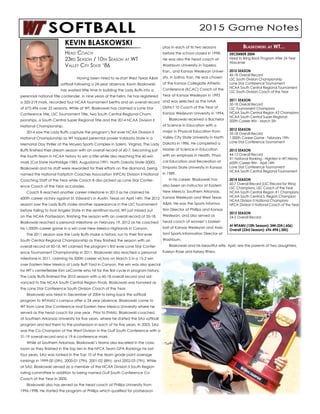 Having been hired to re-start West Texas A&M
softball following a 24-year absence, Kevin Blaskowski
has wasted little time in building the Lady Buffs into a
perennial national title contender. In nine years at the helm, he has registered
a 320-219 mark, recorded four NCAA tournament berths and an overall record
of 672-496 over 22 seasons. While at WT, Blaskowski has claimed a Lone Star
Conference title, LSC Tournament Title, two South Central Regional Cham-
pionships, a South Central Super Regional Title and the 2014 NCAA Division II
National Championship.
	 2014 saw the Lady Buffs capture the program’s first ever NCAA Division II
National Championship as WT topped perennial power Valdosta State in a
Memorial Day thriller at the Moyers Sports Complex in Salem, Virginia. The Lady
Buffs finished their dream season with an overall record of 60-7, becoming just
the fourth team in NCAA history to win a title while also reaching the 60-win
mark (Cal State Northridge-1985; Augustana-1991; North Dakota State-2000).
Blaskowski and his staff were rewarded for their efforts on the diamond, being
named the National Fastpitch Coaches Association (NFCA) Division II National
Coaching Staff of the Year while Coach B also picked up Lone Star Confer-
ence Coach of the Year accolades.
	 Coach B reached another career milestone in 2013 as he claimed his
600th career victory against St. Edward’s in Austin, Texas on April 14th. The 2012
season saw the Lady Buffs make another appearance in the LSC Tournament
before falling to rival Angelo State in the semifinal round, WT just missed out
on the NCAA Postseason, finishing the season with an overall record of 35-18.
Blaskowski reached a personal milestone on February 19, 2012 as he coached
his 1,000th career game in a win over New Mexico Highlands in Canyon.
	 The 2011 season saw the Lady Buffs make a historic run to their first ever
South Central Regional Championship as they finished the season with an
overall record of 50-18. WT claimed the program’s first ever Lone Star Confer-
ence Tournament Championship in 2011. Blaskowski also reached a personal
milestone in 2011, claiming his 500th career victory on March 5 in a 15-2 win
over Eastern New Mexico at Lady Buff Yard in Canyon, the win was also special
for WT’s centerfielder Kim LeComte who hit for the first cycle in program history.
The Lady Buffs finished the 2010 season with a 45-18 overall record and ad-
vanced to the NCAA South Central Region Finals. Blaskowski was honored as
the Lone Star Conference South Division Coach of the Year.
	 Blaskowski was hired in December of 2004 to bring back the softball
program to WTAMU’s campus after a 24 year absence. Blaskowski came to
WT from Lone Star Conference rival Eastern New Mexico University where he
served as the head coach for one year. Prior to ENMU, Blaskowski coached
at Southern Arkansas University for five years, where he started the SAU softball
program and led them to the postseason in each of his five years. In 2003, SAU
was the Co-Champion of the West Division in the Gulf South Conference with a
31-19 overall record and a 19-4 conference mark.
	 While at Southern Arkansas, Blaskowski’s teams also excelled in the class-
room as they finished in the top ten in the NFCA Team GPA Rankings his last
four years. SAU was ranked in the Top 10 of the team grade point average
rankings in 1999-00 (5th), 2000-01 (7th), 2001-02 (8th), and 2002-03 (7th). While
at SAU, Blaskowski served as a member of the NCAA Division II South Region
rating committee in addition to being named Gulf South Conference Co-
Coach of the Year in 2000.
	 Blaskowski also has served as the head coach at Phillips University from
1996-1998. He started the program at Phillips which qualified for postseason
play in each of its two seasons
before the school closed in 1998.
He was also the head coach at
Washburn University in Topeka,
Kan., and Kansas Wesleyan Univer-
sity, in Salina, Kan. He was chosen
at the Kansas Collegiate Athletic
Conference (KCAC) Coach of the
Year at Kansas Wesleyan in 1993
and was selected as the NAIA
District 10 Coach of the Year at
Kansas Wesleyan University in 1994.
	 Blaskowski received a Bachelor
of Science in Education with a
major in Physical Education from
Valley City State University in North
Dakota in 1986. He completed a
Master of Science in Education
with an emphasis in Health, Physi-
cal Education and Recreation at
Emporia State University in Kansas
in 1989.
	 In his career, Blaskowski has
also been an instructor at Eastern
New Mexico, Southern Arkansas,
Kansas Wesleyan and West Texas
A&M. He was the Sports Informa-
tion Director at Phillips and Kansas
Wesleyan, and also served as
head coach of women’s basket-
ball at Kansas Wesleyan and Assis-
tant Sports Information Director at
Washburn.
	 Blaskowski and his beautiful wife, April, are the parents of two daughters,
Kaelyn Rose and Kelsey Rhea.
KEVIN BLASKOWSKI
Head Coach
23rd Season / 10th Season at WT
Valley City State ‘86
DECEMBER 2004
Hired to Bring Back Program After 24 Year
Abscense
2010 SEASON
45-18 Overall Record
LSC South Division Championship
Lone Star Conference Tournament
NCAA South Central Regional Tournament
LSC South Division Coach of the Year
2011 SEASON
50-18 Overall Record
LSC Tournament Champions
NCAA South Central Region #2 Champions
NCAA South Central Super-Regional
500th Career Win - March 5th
2012 SEASON
35-18 Overall Record
1,000th Career Game - February 19th
Lone Star Conference Tournament
2013 SEASON
44-13 Overall Record
#1 National Ranking - Hightest in WT History
600th Career Win - April 14th
Lone Star Conference Tournament
NCAA South Central Regional Tournament
2014 SEASON
60-7 Overall Record (LSC Record for Wins)
LSC Champions, LSC Coach of the Year
NCAA South Central Region #1 Champions
NCAA South Central S. Region Champion
NCAA Division II National Champions
NFCA Division II National Coach of the Year
2015 SEASON
24-5 Overall Record
At WTAMU (10th Season): 344-224 (.606)
Overall (23rd Season): 696-494 (.585)
Blaskowski at WT...
 