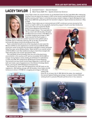 2018 LADY BUFF SOFTBALL GAME NOTES
GOBUFFSGO.COM
	 Lacey Taylor enters her second season as an Assistant Coach for the Lady Buffs after making the
transition from the field to the dugout in 2017 as the former Lady Buff All-American joined the WT
Softbal coaching staff. Taylor is currently pursuing a master’s degree in Sports Management from
West Texas A&M after graduating with her bachelor’s degree in Sports & Exercise Science in May
of 2016.
	 The Byers, Texas native was an instrumental part of WT’s continues success during her first
season on staff in 2017 as the Lady Buffs claimed the program’s fourth Lone Star Conference
Tournament Title and hosted the NCAA
South Central Regional Tournament for
the fifth straight season. The Lady Buffs hit
.371 as a team with 120 doubles, 10 triples
and 98 homeruns to drive in 401 RBI for an
incredible slugging percentage of .667.
	 Taylor became the fourth player in
program history to have her number honored on the outfield wall at
Schaeffer Park on Saturday, February 11th as her No. 23 joined Kim
LeComte (10), Alyssa Lemos (3) and Renee Erwin (34).
	 Taylor cemented herself as one of the top players to ever wear the
Maroon & White as she registered an overall record of 208-36 (.853)
during her career to become the winningest Lady Buff in history alongside
fellow four-year senior Brittany Gehle. Taylor led WT to an overall record
of 95-19 (.833) in Lone Star Conference play to claim three straight LSC
Titles along with a pair of LSC Tournament Titles.
	 The Lady Buffs turned Schaeffer Park into one of the best home
environments in the country as WT went an incredible 125-16 (.887) in
Canyon during Taylor’s career, leading all of Division II in attendance
in 2015 and 2016. WT hosted three NCAA South Central Regional
Tournaments and two South Central Super Regionals in which WT won
both and made a pair of appearances in the Division II College World
Series, winning the 2014 DII National Championship.
	 She finished her career with 214 appearances and 197 starts as she
registered a .362 batting average with 40 doubles, three triples and 30
homeruns to drive in 173 RBI for a slugging percentage of .619 while
walking 140
times for an on-base clip of .499. Behind the plate, she registered
the second highest fielding percentage in program history (.944) and
ranking fourth in putouts (775) with just five errors in four seasons.
LACEY TAYLOR Assistant Coach | Second Season
West Texas A&M '16 | Sports & Exercise Science
 
