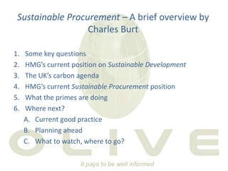 Sustainable Procurement – A brief overview by Charles Burt Some key questions HMG’s current position on Sustainable Development The UK’s carbon agenda HMG’s current Sustainable Procurement position What the primes are doing Where next? Current good practice Planning ahead What to watch, where to go? 