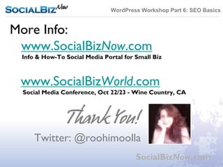 WordPress Workshop Part 6: SEO Basics


More Info:
 www.SocialBizNow.com
 Info & How-To Social Media Portal for Small Biz



 www.SocialBizWorld.com
 Social Media Conference, Oct 22/23 - Wine Country, CA



                Thank You!
     Twitter: @roohimoolla
                                       SocialBizNow.com
 