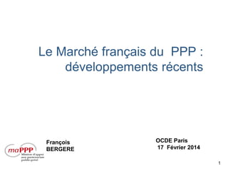 Le Marché français du PPP :
développements récents

François
BERGERE

OCDE Paris
17 Février 2014
1

 