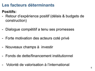 Les facteurs déterminants
Positifs:
- Retour d’expérience positif (délais & budgets de
construction)
- Dialogue compétitif a tenu ses promesses
- Forte motivation des acteurs coté privé
- Nouveaux champs à investir
- Fonds de dette/financement institutionnel
- Volonté de valorisation à l’international
6

 