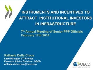 INSTRUMENTS AND INCENTIVES TO
ATTRACT INSTITUTIONAL INVESTORS
IN INFRASTRUCTURE
7th Annual Meeting of Senior PPP Officials
February 17th 2014

Raffaele Della Croce
Lead Manager, LTI Project,
Financial Affairs Division - OECD
raffaele.dellacroce@oecd.org

 