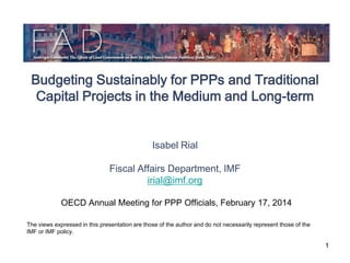 Budgeting Sustainably for PPPs and Traditional
Capital Projects in the Medium and Long-term
Isabel Rial
Fiscal Affairs Department, IMF
irial@imf.org
OECD Annual Meeting for PPP Officials, February 17, 2014
The views expressed in this presentation are those of the author and do not necessarily represent those of the
IMF or IMF policy.

1

 