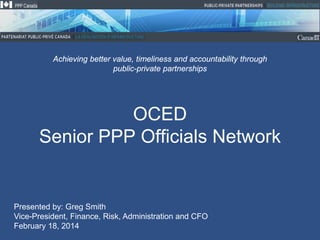 Achieving better value, timeliness and accountability through
public-private partnerships

OCED
Senior PPP Officials Network

Presented by: Greg Smith
Vice-President, Finance, Risk, Administration and CFO
February 18, 2014

 