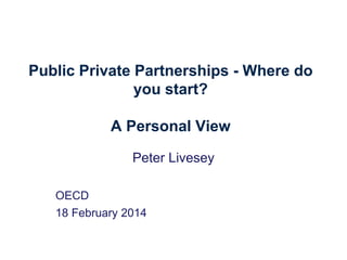 Public Private Partnerships - Where do
you start?
A Personal View
Peter Livesey
OECD
18 February 2014

 