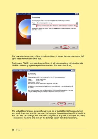 The next step is summary of the virtual machine – It shows the machine name, OS
type, base memory and drive size.

Again press FINISH to create the machine – it will take couple of minutes to make
the Machine ready (speed depends on the host Processor and RAM).




The VirtualBox manager always shows you a list of available machines and when
you scroll down to a specific machine, it shows you the configuration of the machine.
You can also can change your machine configuration any time. It’s simple and easy
– chose your machine and click on the Settings option from the main menu.




10 | P a g e
 