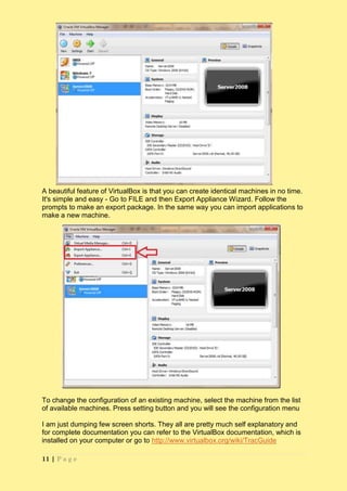 A beautiful feature of VirtualBox is that you can create identical machines in no time.
It's simple and easy - Go to FILE and then Export Appliance Wizard. Follow the
prompts to make an export package. In the same way you can import applications to
make a new machine.




To change the configuration of an existing machine, select the machine from the list
of available machines. Press setting button and you will see the configuration menu

I am just dumping few screen shorts. They all are pretty much self explanatory and
for complete documentation you can refer to the VirtualBox documentation, which is
installed on your computer or go to http://www.virtualbox.org/wiki/TracGuide

11 | P a g e
 