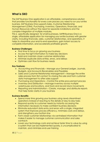 What is SBO
The SAP Business One application is an affordable, comprehensive solution
that provides functionality for every core process you need to run your entire
business. SAP Business One supports Sales, Customer Relationship
Management (CRM), Purchasing, Inventory, Operations, Financials, and
Human Resources without the need for separate installations and the
complex integration of multiple modules.
This is specifically designed for small businesses, SAP® Business One is a
single, affordable application for managing your entire business with greater
clarity, including financials, sales, customer relationships, and operations. It
helps to streamline your end-to-end operations, gain instant access to
complete information, and accelerate profitable growth.

Business Challenges:
    Find time to focus on growing your business
    Access the right information to make key decisions
    Build and maintain closer customer relationships
    Minimize duplicate data entries, errors, and delays
    Optimize cash flow for business needs

Key Features:
    Accounting and Financials – Manage your General Ledger, Journals,
      Budgets, and Accounts Receivables and Payables
    Sales and Customer Relationship Management – Manage the entire
      sales process from first contact to closing the sale and from customer
      data management to after sales support
    Purchasing and Operations – Control the entire procurement process
    Inventory and Distribution – Manage inventory across multiple
      warehouses and locations, and track and record stock movements
    Reporting and Administration – Create, manage, and distribute reports
      that help foster clarity in your business

Business Benefits:
    Spend more time growing your business using newly streamlined
      operations instead of reacting to the details of day-to-day tasks
    Respond quickly to customer needs by instantly accessing the
      information necessary to make confident business decisions
    Eliminate redundant data entry and errors with a single, integrated
      system that improves process efficiency, minimizes costs and delays,
      and strengthens your bottom line
    Form closer customer relationships via centralized information that
      makes it easier to manage customer communication and sales
      contracts
    Lower your technology costs and achieve faster time to value by using
      a system that can be implemented quickly, is uncomplicated to
      maintain, and minimizes end-user training

15 | P a g e
 