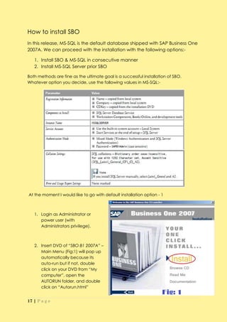 How to install SBO
In this release, MS-SQL is the default database shipped with SAP Business One
2007A. We can proceed with the installation with the following options:-

   1. Install SBO & MS-SQL in consecutive manner
   2. Install MS-SQL Server prior SBO

Both methods are fine as the ultimate goal is a successful installation of SBO.
Whatever option you decide, use the following values in MS-SQL:-




At the moment I would like to go with default installation option - 1



   1. Login as Administrator or
      power user (with
      Administrators privilege).



   2. Insert DVD of “SBO B1 2007A” –
      Main Menu (Fig:1) will pop up
      automatically because its
      auto-run but if not, double
      click on your DVD from “My
      computer”, open the
      AUTORUN folder, and double
      click on “Autorun.html”


17 | P a g e
 