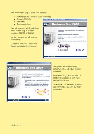 The main menu (Fig: 1) offers four options:-

      Installation (for Server or Client software)
      Browse CD/DVD
      Read ME
      Documentation

We will proceed with Installation.
Next screen (Fig: 2) has two
options – SERVER or CLIENT.

At the moment we will proceed
with Server.

And later on Client – once the
Server installation is complete.




                                                      The System will automatically
                                                      detect whether MS-SQL is already
                                                      installed?

                                                      If you want to go with another DB
                                                      (DB2 or Oracle) select SKIP from
                                                      the DBO installation.

                                                      Click INSTALL, as we want to install
                                                      SQL SERVER because it’s our fresh
                                                      installation.




18 | P a g e
 