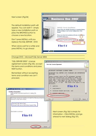 Next screen (Fig:04)



The default installation path will
appear. You can edit it – simply
type a new installation path or
press the BROWSE button to
choose a new location.

Don’t press INSTALL until you
replace the SQL SERVER - DVD

When done wait for a while and
press INSTALL to go ahead



Change DVD – Microsoft SQL Server 2005

“SQL SERVER 2005”- License
agreement screen (Fig: 05), accept
the terms and conditions and press
NEXT button.

Remember without accepting
terms and condition we can’t
proceed.




                                         Next screen (Fig: 06) is simply for
                                         information – Click INSTALL and go
                                         ahead to next dialog (Fig: 07).




19 | P a g e
 