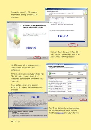 The next screen (Fig: 07) is again
information dialog, press NEXT to
proceed.




                                                 Actually from this point (Fig: 08) –
                                                 The Server installation will take
                                                 place. Press NEXT to proceed



MS-SQL Server will check necessary
components to proceed with
installation.

If this check is successful you will see Fig:
09 – This dialog shows all details of
supported components present on your
machine.

If you got zero errors and a green
SUCCESS tick – press the NEXT button to
proceed




                                                Fig: 10 is a detailed warning message
                                                – If you are keen for detail press on
                                                the blue message and you will get it.




20 | P a g e
 