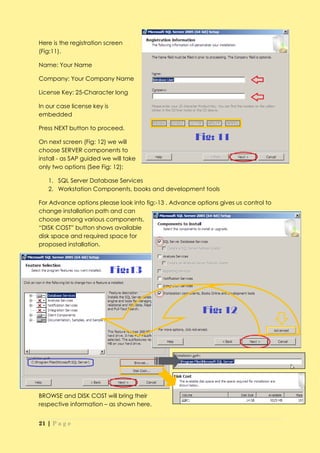 Here is the registration screen
(Fig:11).

Name: Your Name

Company: Your Company Name

License Key: 25-Character long

In our case license key is
embedded

Press NEXT button to proceed.

On next screen (Fig: 12) we will
choose SERVER components to
install - as SAP guided we will take
only two options (See Fig: 12):

   1. SQL Server Database Services
   2. Workstation Components, books and development tools

For Advance options please look into fig:-13 . Advance options gives us control to
change installation path and can
choose among various components.
“DISK COST” button shows available
disk space and required space for
proposed installation.




BROWSE and DISK COST will bring their
respective information – as shown here.


21 | P a g e
 