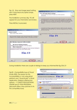 Fig: 18 - Error and Usage report setting
don’t tick/check any option simply
press NEXT

The Installation summary (fig: 19) will
appear for your information and review.

Press INSTALL to proceed.




During installation there are couple of dialogs to keep you informed like fig: 20 & 21



Fig:20 – Compatibility issue of Visual
Studio 2005. The reason for this
incompatibility is, I am using 64-bit
platform and “Visual Studio” is 32-bit
application. Dialog is offering two
options – 1st CHECK FOR SOULTIONS
ONLINE and 2nd RUN PROGRAM.
(Microsoft offers a few patches to fix
this compatibly issue)




23 | P a g e
 