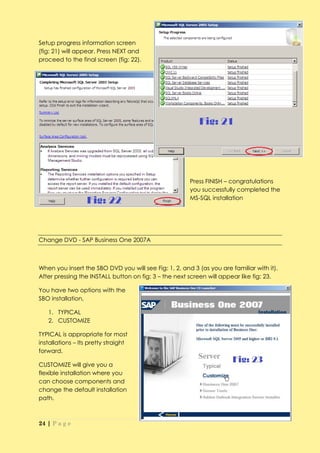 Setup progress information screen
(fig: 21) will appear. Press NEXT and
proceed to the final screen (fig: 22).




                                                       Press FINISH – congratulations
                                                       you successfully completed the
                                                       MS-SQL installation




Change DVD - SAP Business One 2007A



When you insert the SBO DVD you will see Fig: 1, 2, and 3 (as you are familiar with it).
After pressing the INSTALL button on fig: 3 – the next screen will appear like fig: 23.

You have two options with the
SBO installation,

   1. TYPICAL
   2. CUSTOMIZE

TYPICAL is appropriate for most
installations – Its pretty straight
forward.

CUSTOMIZE will give you a
flexible installation where you
can choose components and
change the default installation
path.



24 | P a g e
 