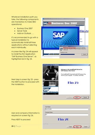 Whatever installation path you
take, the following components
are mandatory to make SBO
operational.

      Business One 2007
      Server Tools
      Add-on Outlook . . .

It’s recommended to go with a
typical installation to
automatically install all three
applications without selecting
each individually.

A screen like Fig: 24 will appear
to install the first Application
“SAP Business One Server”, as
highlighted red in fig: 24.




Next step is screen fig: 25 - press
the NEXT button to proceed with
the installation.




User and company information is
required on screen fig: 26.

Press NEXT to proceed


25 | P a g e
 