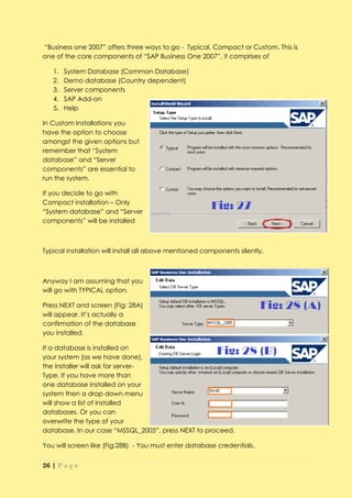 “Business one 2007” offers three ways to go - Typical, Compact or Custom. This is
one of the core components of “SAP Business One 2007”, it comprises of

   1.   System Database (Common Database)
   2.   Demo database (Country dependent)
   3.   Server components
   4.   SAP Add-on
   5.   Help

In Custom Installations you
have the option to choose
amongst the given options but
remember that “System
database” and “Server
components” are essential to
run the system.

If you decide to go with
Compact installation – Only
“System database” and “Server
components” will be installed



Typical installation will install all above mentioned components silently.



Anyway I am assuming that you
will go with TYPICAL option.

Press NEXT and screen (Fig: 28A)
will appear. It’s actually a
confirmation of the database
you installed.

If a database is installed on
your system (as we have done),
the installer will ask for server-
Type. If you have more than
one database installed on your
system then a drop down menu
will show a list of installed
databases. Or you can
overwrite the type of your
database. In our case “MSSQL_2005”, press NEXT to proceed.

You will screen like (Fig:28B) - You must enter database credentials.


26 | P a g e
 