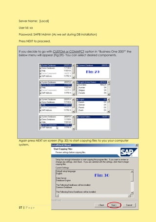 Server Name: [Local]

User Id: sa

Password: SAPB1Admin (As we set during DB installation)

Press NEXT to proceed.


If you decide to go with CUSTOM or COMAPCT option in “Business One 2007” the
below menu will appear (Fig:29)- You can select desired components.




Again press NEXT on screen (Fig: 30) to start copying files to you your computer
system.




27 | P a g e
 