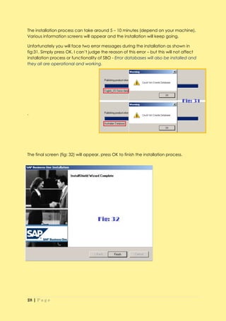 The installation process can take around 5 – 10 minutes (depend on your machine).
Various information screens will appear and the installation will keep going.

Unfortunately you will face two error messages during the installation as shown in
fig:31. Simply press OK. I can’t judge the reason of this error – but this will not affect
installation process or functionality of SBO - Error databases will also be installed and
they all are operational and working.




.




The final screen (fig: 32) will appear, press OK to finish the installation process.




28 | P a g e
 