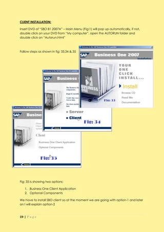CLIENT INSTALLATION:

Insert DVD of “SBO B1 2007A” – Main Menu (Fig:1) will pop up automatically, if not,
double click on your DVD from “My computer”, open the AUTORUN folder and
double click on “Autorun.html”



Follow steps as shown in fig: 33,34 & 35




Fig: 35 is showing two options:

   1. Business One Client Application
   2. Optional Components

We have to install SBO client so at the moment we are going with option-1 and later
on I will explain option-2



29 | P a g e
 