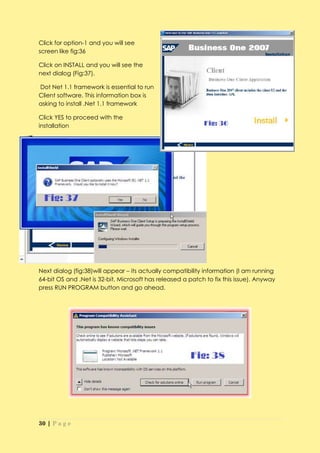 Click for option-1 and you will see
screen like fig:36

Click on INSTALL and you will see the
next dialog (Fig:37).

Dot Net 1.1 framework is essential to run
Client software. This information box is
asking to install .Net 1.1 framework

Click YES to proceed with the
installation




Next dialog (fig:38)will appear – its actually compatibility information (I am running
64-bit OS and .Net is 32-bit, Microsoft has released a patch to fix this issue). Anyway
press RUN PROGRAM button and go ahead.




30 | P a g e
 