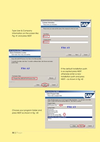 Type User & Company
information on the screen like
Fig: 41 and press NEXT




                                  If the default installation path
                                  is accepted press NEXT
                                  otherwise enter a new
                                  installation path and press
                                  NEXT – as shown in fig: 42




Choose your program folder and
press NEXT as shown in fig : 43




32 | P a g e
 