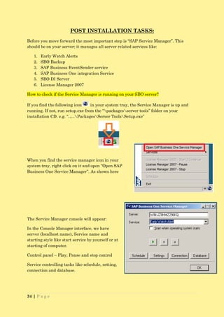 POST INSTALLATION TASKS:
Before you move forward the most important step is “SAP Service Manager”. This
should be on your server; it manages all server related services like:

   1.   Early Watch Alerts
   2.   SBO Backup
   3.   SAP Business EventSender service
   4.   SAP Business One integration Service
   5.   SBO DI Server
   6.   License Manager 2007

How to check if the Service Manager is running on your SBO server?

If you find the following icon    in your system tray, the Service Manager is up and
running. If not, run setup.exe from the “packagesserver tools” folder on your
installation CD. e.g. “…..PackagesServer ToolsSetup.exe”




When you find the service manager icon in your
system tray, right click on it and open “Open SAP
Business One Service Manager”. As shown here




The Service Manager console will appear:

In the Console Manager interface, we have
server (localhost name), Service name and
starting style like start service by yourself or at
starting of computer.

Control panel – Play, Pause and stop control

Service controlling tasks like schedule, setting,
connection and database.




34 | P a g e
 