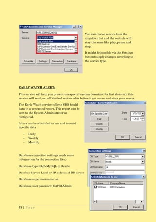 You can choose service from the
                                                   dropdown list and the controls will
                                                   stay the same like play, pause and
                                                   stop.

                                                   It might be possible via the Settings
                                                   buttonto apply changes according to
                                                   the service type.




EARLY WATCH ALERT:

This service will help you prevent unexpected system down (not for fast disaster), this
service will send you all kinds of serious alets before it get worse and stops your server.

The Early Watch service collects SBO health
data in a generated report. This report can be
sent to the System Administrator as
configured.

Alters can be scheduled to run and to send
Specific data

   -   Daily
   -   Weekly
   -   Monthly



Database connection settings needs some
information for the connection like:-

Database type: SQL/MySQL or Oracle

Databse Server: Local or IP address of DB server

Database super username: sa

Database user password: SAPB1Admin




35 | P a g e
 