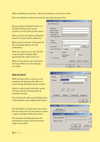 After establising connection, choose the database you want to watch.

Press the database button and tick the data from the given list.



By pressing the “Setting” button on
the Early Watch alert service
console, you will reach to this screen.

Here you have the option to dispatch
report by email to given addresses.

Enter super username and password,
the remaining options are self
explanatory.

Write log, allows you to save the file
on given path or display after
generating the report and so on.

What event suits to your need chose
and press OK to save the changes
you made.



SBO BACKUP:

With the help of this service we can
automate the backup task. Here is a
screen dump of backup service console.

Again a control panel with play, pause
and stop. Service startup option at
computer startup.

Four buttons for Advanced Configuration.
I will expalain each configuration button.



The Scheduler is exactly the same as the
Service setup. So I am not going to repeat
it again and again with each service

Set the path of backup directory for
permament storage and for temorary
stoge of temp files.




36 | P a g e
 