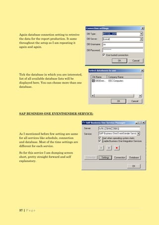 Again database connetion setting to retreive
the data for the report production. It same
throughout the setup so I am repeating it
again and again.




Tick the database in which you are interested,
list of all available database lists will be
displayed here. You can choose more than one
database.




SAP BUSINESS ONE EVENTSENDER SERVICE:




As I mentioned before few setting are same
for all services like schedule, connection
and database. Most of the time settings are
different for each service.

So for this service I am dumping screen
short, pretty straight forward and self
explanatory.




37 | P a g e
 