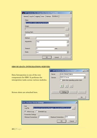 SBO DI (DATA INTEGRATION) SERVER:



Data Intergration is one of the core
components for SBO. It performs the
intergration tasks across various modules.




Screen shots are attached here.




43 | P a g e
 