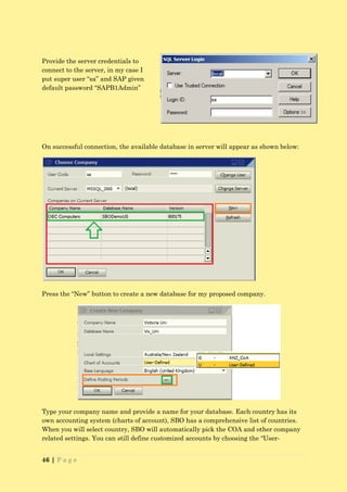 Provide the server credentials to
connect to the server, in my case I
put super user “sa” and SAP given
default password “SAPB1Admin”




On successful connection, the available database in server will appear as shown below:




Press the “New” button to create a new database for my proposed company.




Type your company name and provide a name for your database. Each country has its
own accounting system (charts of account), SBO has a comprehensive list of countries.
When you will select country, SBO will automatically pick the COA and other company
related settings. You can still define customized accounts by choosing the “User-


46 | P a g e
 